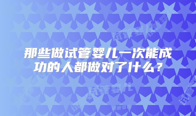 那些做试管婴儿一次能成功的人都做对了什么？