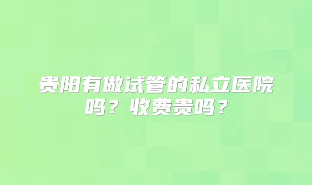 贵阳有做试管的私立医院吗？收费贵吗？