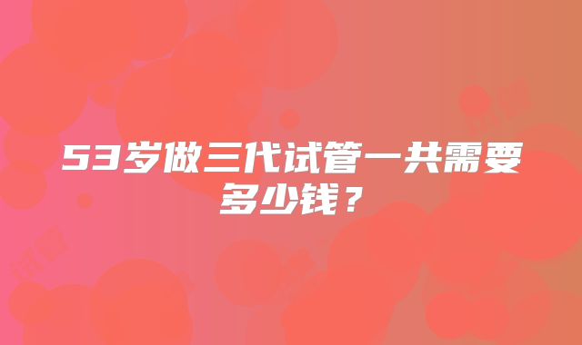 53岁做三代试管一共需要多少钱?