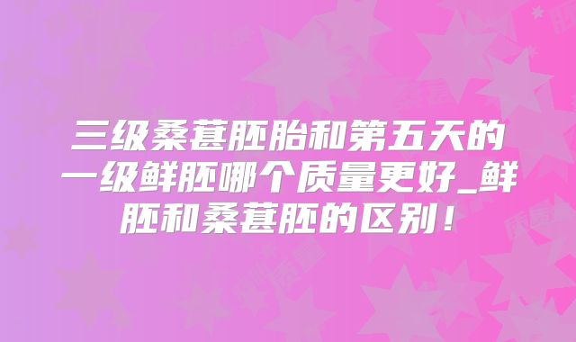 三级桑葚胚胎和第五天的一级鲜胚哪个质量更好_鲜胚和桑葚胚的区别！