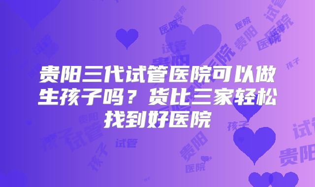 贵阳三代试管医院可以做生孩子吗？货比三家轻松找到好医院