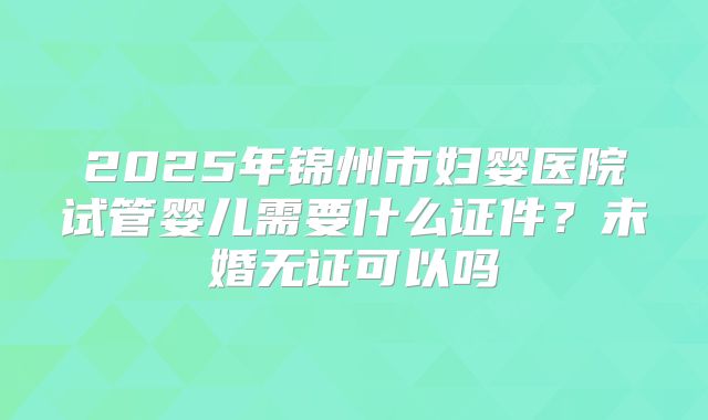 2025年锦州市妇婴医院试管婴儿需要什么证件?未婚无证可以吗