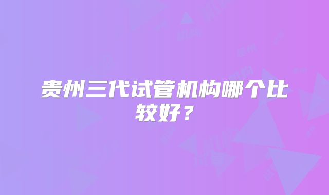 贵州三代试管机构哪个比较好?