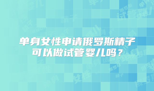 单身女性申请俄罗斯精子可以做试管婴儿吗?