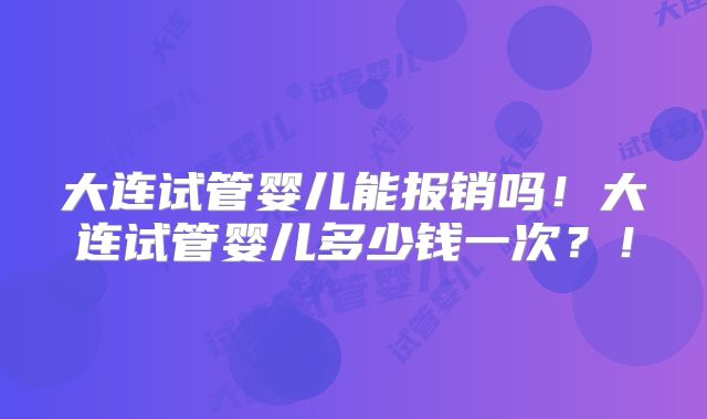 大连试管婴儿能报销吗！大连试管婴儿多少钱一次？！