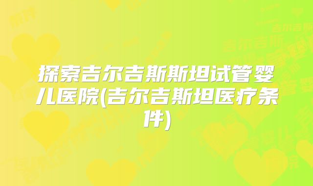 探索吉尔吉斯斯坦试管婴儿医院(吉尔吉斯坦医疗条件)