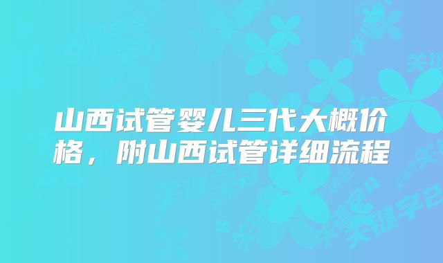 山西试管婴儿三代大概价格,附山西试管详细流程