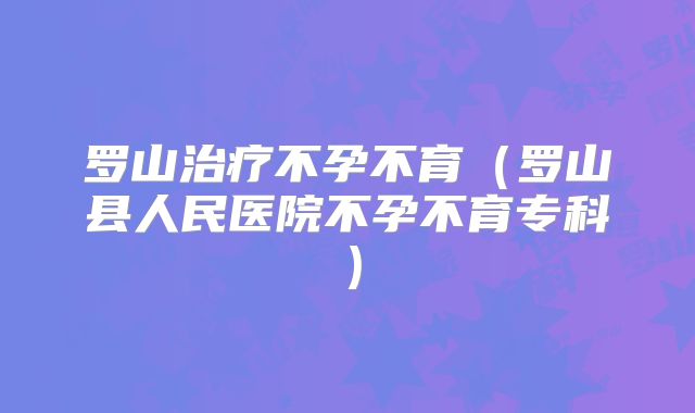 罗山治疗不孕不育（罗山县人民医院不孕不育专科）