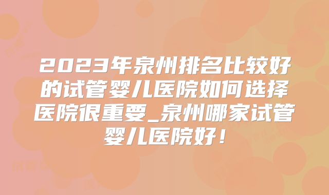 2023年泉州排名比较好的试管婴儿医院如何选择医院很重要_泉州哪家试管婴儿医院好！
