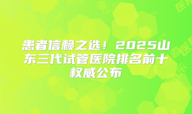 患者信赖之选！2025山东三代试管医院排名前十权威公布