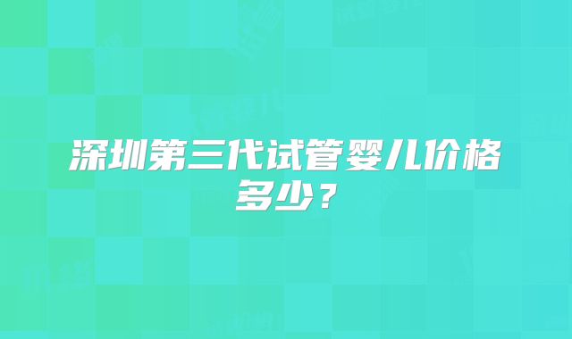深圳第三代试管婴儿价格多少?