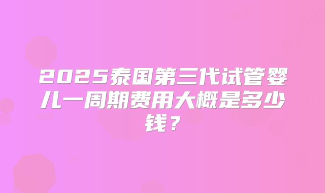 2025泰国第三代试管婴儿一周期费用大概是多少钱?
