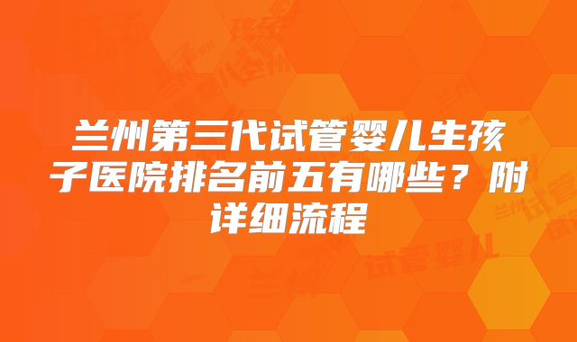 兰州第三代试管婴儿生孩子医院排名前五有哪些？附详细流程