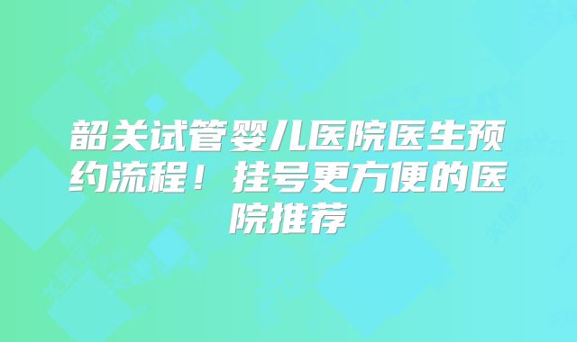 韶关试管婴儿医院医生预约流程！挂号更方便的医院推荐