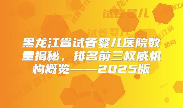 黑龙江省试管婴儿医院数量揭秘，排名前三权威机构概览——2025版