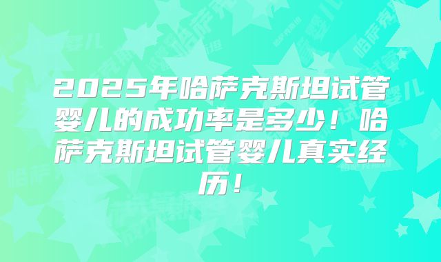 2025年哈萨克斯坦试管婴儿的成功率是多少！哈萨克斯坦试管婴儿真实经历！