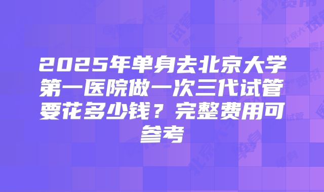 2025年单身去北京大学第一医院做一次三代试管要花多少钱?完整费用可参考