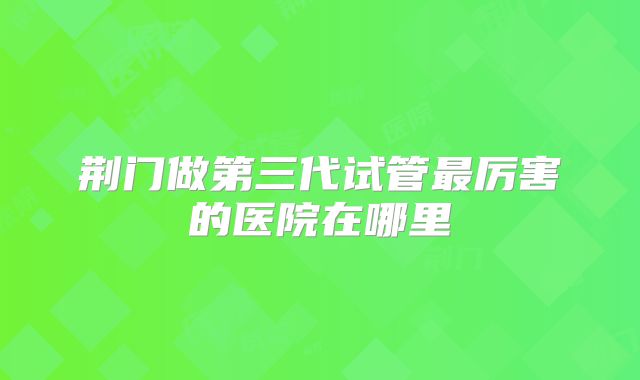 荆门做第三代试管最厉害的医院在哪里