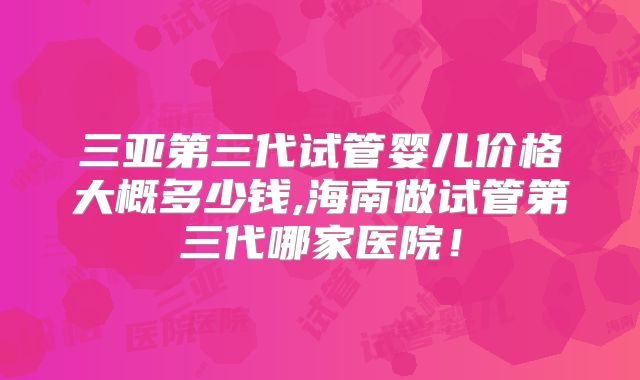 三亚第三代试管婴儿价格大概多少钱,海南做试管第三代哪家医院!