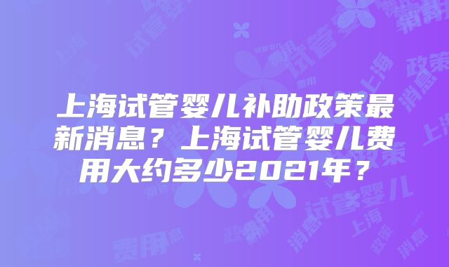 上海试管婴儿补助政策最新消息？上海试管婴儿费用大约多少2021年？