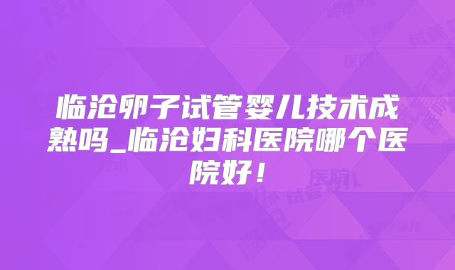 临沧卵子试管婴儿技术成熟吗_临沧妇科医院哪个医院好！