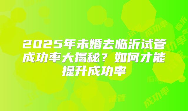2025年未婚去临沂试管成功率大揭秘？如何才能提升成功率