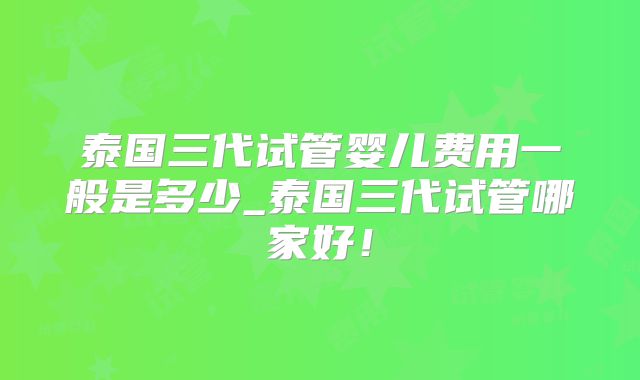 泰国三代试管婴儿费用一般是多少_泰国三代试管哪家好！