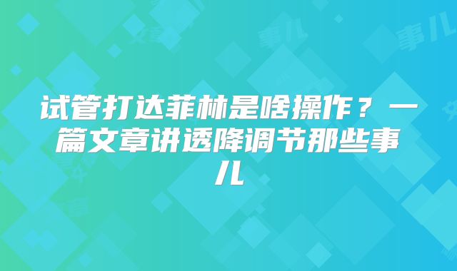 试管打达菲林是啥操作？一篇文章讲透降调节那些事儿