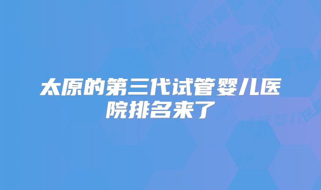 太原的第三代试管婴儿医院排名来了