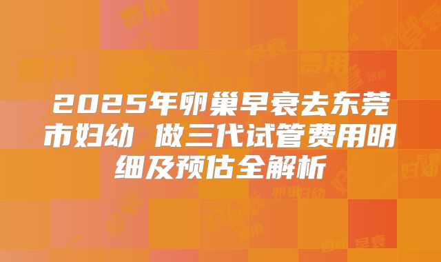 2025年卵巢早衰去东莞市妇幼 做三代试管费用明细及预估全解析