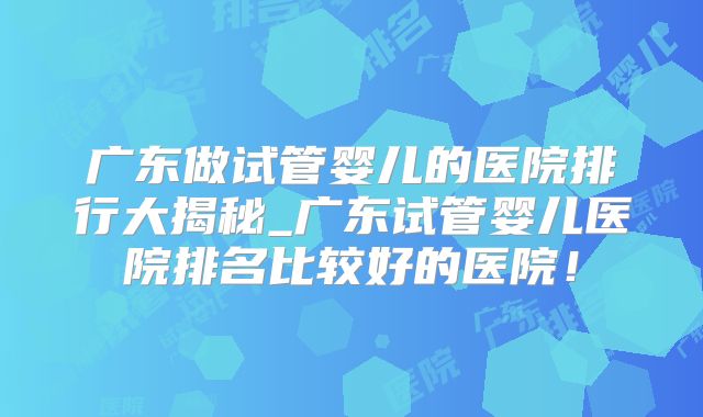 广东做试管婴儿的医院排行大揭秘_广东试管婴儿医院排名比较好的医院!