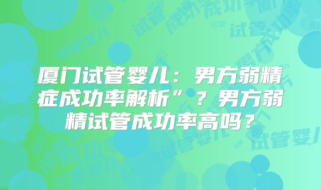 厦门试管婴儿：男方弱精症成功率解析”？男方弱精试管成功率高吗？