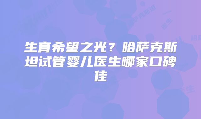 生育希望之光？哈萨克斯坦试管婴儿医生哪家口碑佳