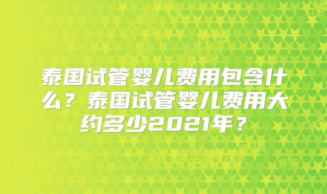泰国试管婴儿费用包含什么？泰国试管婴儿费用大约多少2021年？