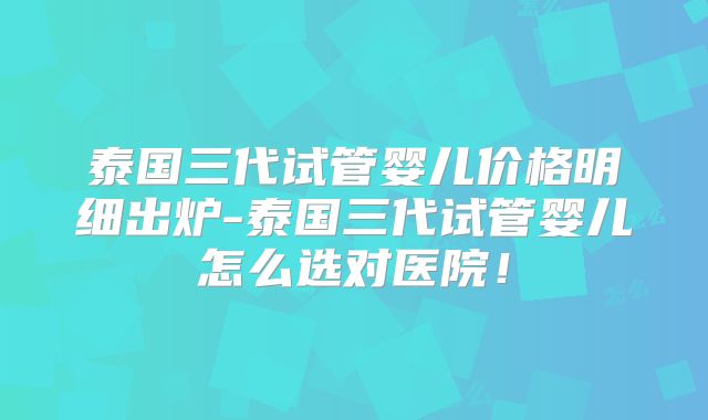 泰国三代试管婴儿价格明细出炉-泰国三代试管婴儿怎么选对医院！
