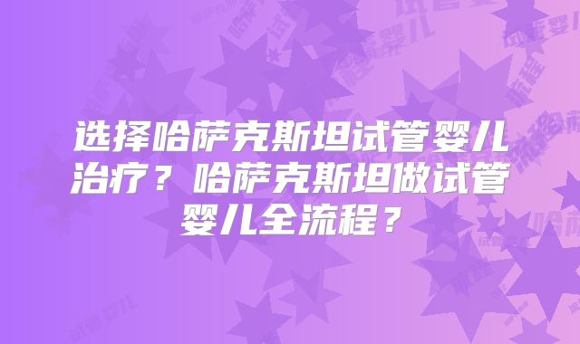 选择哈萨克斯坦试管婴儿治疗？哈萨克斯坦做试管婴儿全流程？