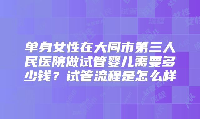 单身女性在大同市第三人民医院做试管婴儿需要多少钱?试管流程是怎么样