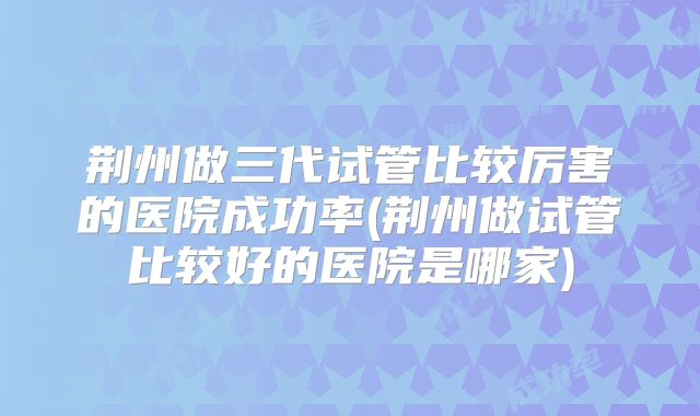 荆州做三代试管比较厉害的医院成功率(荆州做试管比较好的医院是哪家)