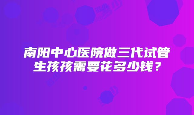 南阳中心医院做三代试管生孩孩需要花多少钱？
