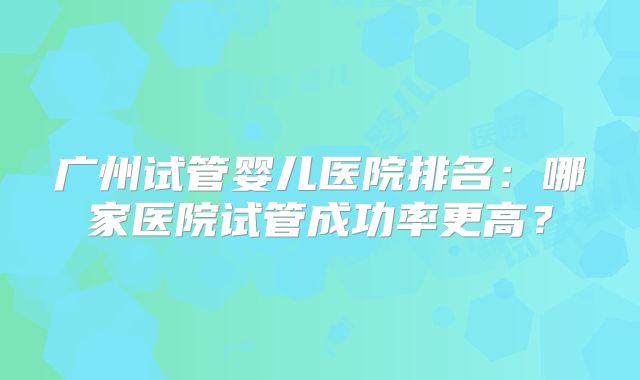 广州试管婴儿医院排名:哪家医院试管成功率更高?
