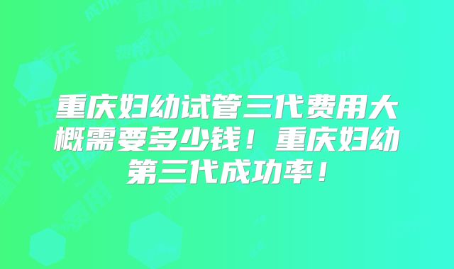 重庆妇幼试管三代费用大概需要多少钱!重庆妇幼第三代成功率!