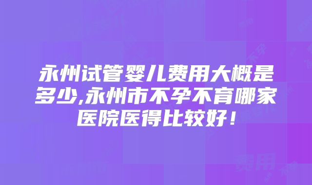永州试管婴儿费用大概是多少,永州市不孕不育哪家医院医得比较好!