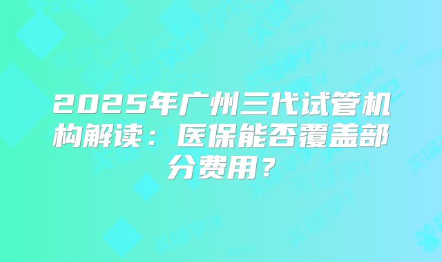 2025年广州三代试管机构解读：医保能否覆盖部分费用？