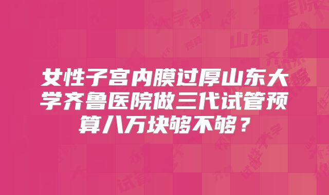 女性子宫内膜过厚山东大学齐鲁医院做三代试管预算八万块够不够？
