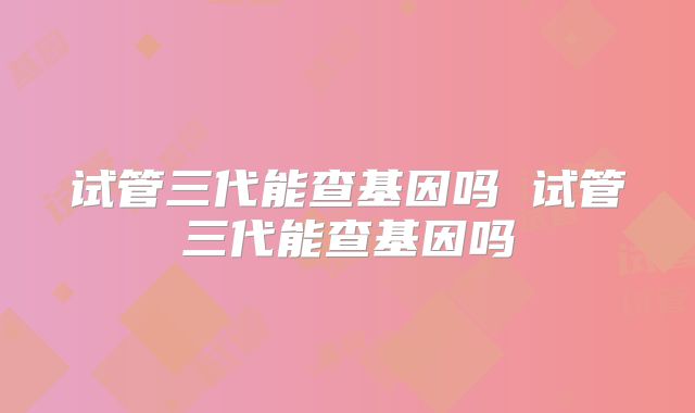 试管三代能查基因吗 试管三代能查基因吗