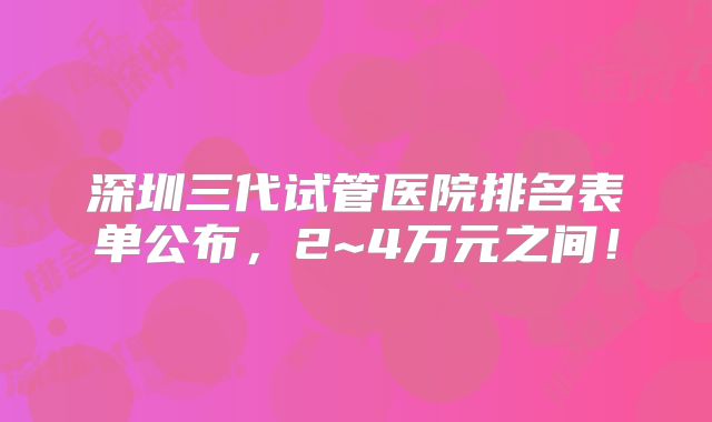 深圳三代试管医院排名表单公布，2~4万元之间！