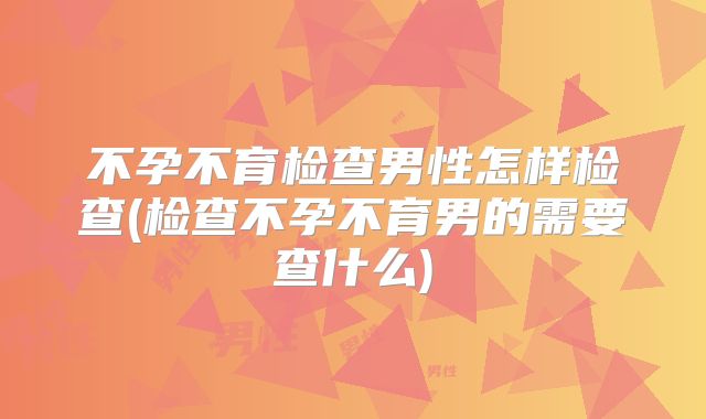 不孕不育检查男性怎样检查(检查不孕不育男的需要查什么)