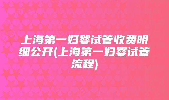 上海第一妇婴试管收费明细公开(上海第一妇婴试管流程)
