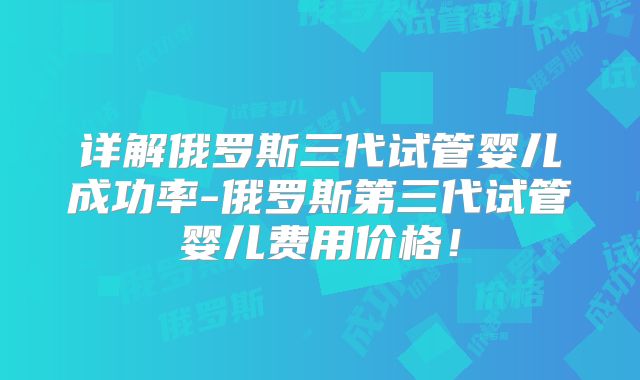 详解俄罗斯三代试管婴儿成功率-俄罗斯第三代试管婴儿费用价格!