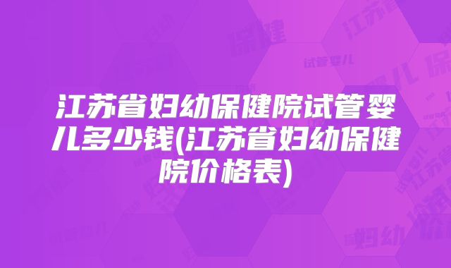 江苏省妇幼保健院试管婴儿多少钱(江苏省妇幼保健院价格表)